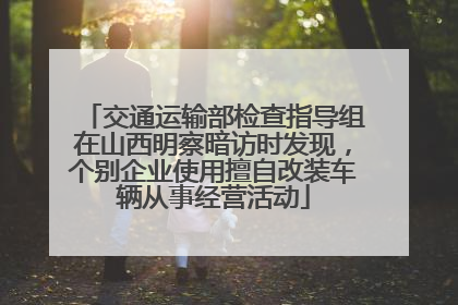 交通运输部检查指导组在山西明察暗访时发现，个别企业使用擅自改装车辆从事经营活动